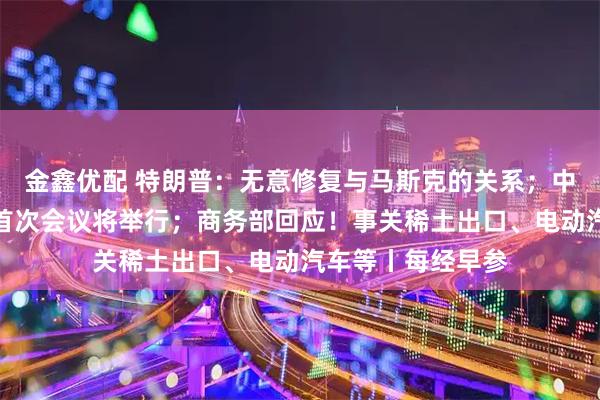 金鑫优配 特朗普：无意修复与马斯克的关系；中美经贸磋商机制首次会议将举行；商务部回应！事关稀土出口、电动汽车等丨每经早参