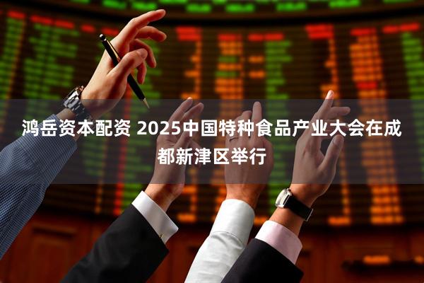 鸿岳资本配资 2025中国特种食品产业大会在成都新津区举行