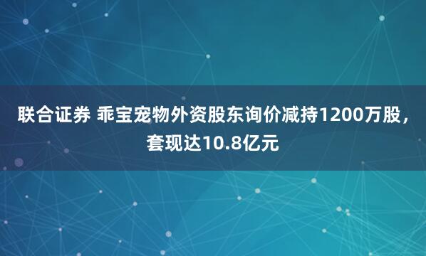 联合证券 乖宝宠物外资股东询价减持1200万股，套现达10.8亿元