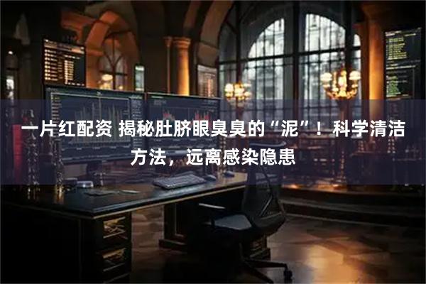 一片红配资 揭秘肚脐眼臭臭的“泥”!科学清洁方法,远离感染隐患