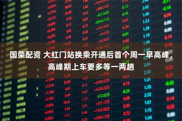 国荣配资 大红门站换乘开通后首个周一早高峰,高峰期上车要多等一两趟