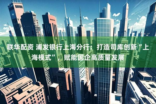 联华配资 浦发银行上海分行:打造司库创新“上海模式”,赋能国企高质量发展