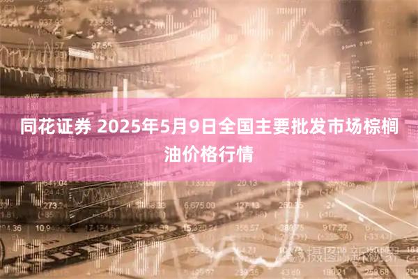 同花证券 2025年5月9日全国主要批发市场棕榈油价格行情