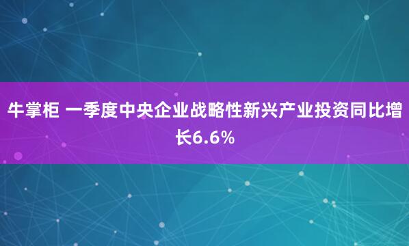 牛掌柜 一季度中央企业战略性新兴产业投资同比增长6.6%