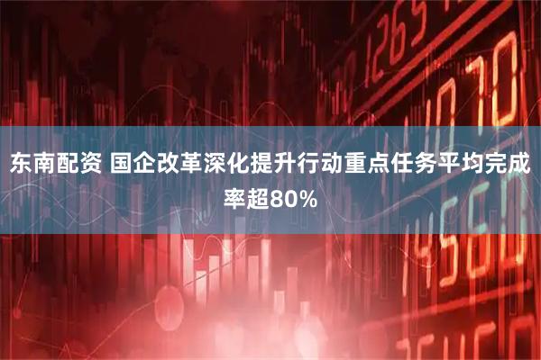 东南配资 国企改革深化提升行动重点任务平均完成率超80%