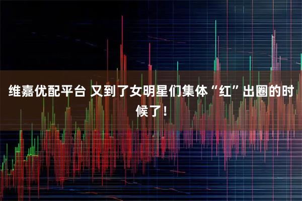 维嘉优配平台 又到了女明星们集体“红”出圈的时候了！