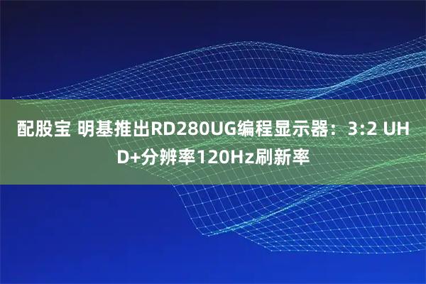 配股宝 明基推出RD280UG编程显示器：3:2 UHD+分辨率120Hz刷新率
