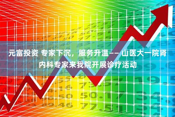 元富投资 专家下沉,服务升温—— 山医大一院肾内科专家来我院开展诊疗活动