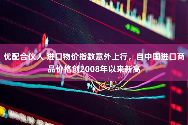 优配合伙人 进口物价指数意外上行,自中国进口商品价格创2008年以来新高