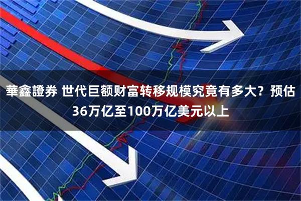 華鑫證券 世代巨额财富转移规模究竟有多大?预估36万亿至100万亿美元以上